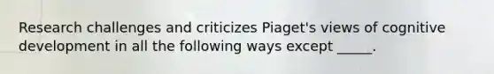 Research challenges and criticizes Piaget's views of cognitive development in all the following ways except _____.