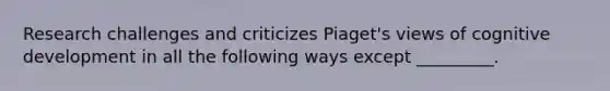Research challenges and criticizes Piaget's views of cognitive development in all the following ways except _________.