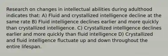 Research on changes in intellectual abilities during adulthood indicates that: A) Fluid and crystallized intelligence decline at the same rate B) Fluid intelligence declines earlier and more quickly than crystallized intelligence. C) Crystallized intelligence declines earlier and more quickly than fluid intelligence D) Crystallized and fluid intelligence fluctuate up and down throughout the entire lifespan.