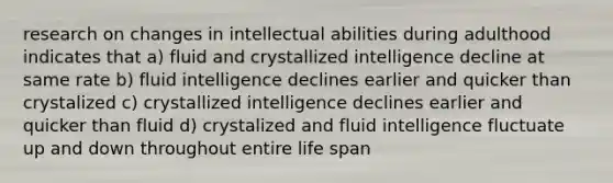 research on changes in intellectual abilities during adulthood indicates that a) fluid and crystallized intelligence decline at same rate b) fluid intelligence declines earlier and quicker than crystalized c) crystallized intelligence declines earlier and quicker than fluid d) crystalized and fluid intelligence fluctuate up and down throughout entire life span