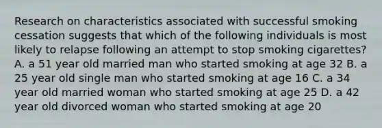 Research on characteristics associated with successful smoking cessation suggests that which of the following individuals is most likely to relapse following an attempt to stop smoking cigarettes? A. a 51 year old married man who started smoking at age 32 B. a 25 year old single man who started smoking at age 16 C. a 34 year old married woman who started smoking at age 25 D. a 42 year old divorced woman who started smoking at age 20