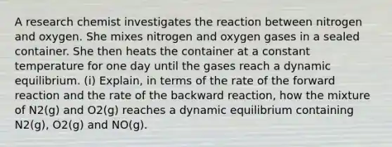 A research chemist investigates the reaction between nitrogen and oxygen. She mixes nitrogen and oxygen gases in a sealed container. She then heats the container at a constant temperature for one day until the gases reach a dynamic equilibrium. (i) Explain, in terms of the rate of the forward reaction and the rate of the backward reaction, how the mixture of N2(g) and O2(g) reaches a dynamic equilibrium containing N2(g), O2(g) and NO(g).