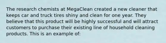 The research chemists at MegaClean created a new cleaner that keeps car and truck tires shiny and clean for one year. They believe that this product will be highly successful and will attract customers to purchase their existing line of household cleaning products. This is an example of: