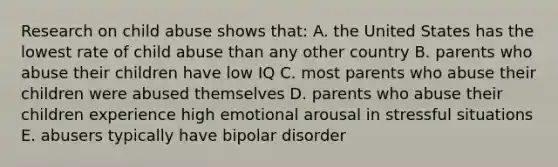 Research on child abuse shows that: A. the United States has the lowest rate of child abuse than any other country B. parents who abuse their children have low IQ C. most parents who abuse their children were abused themselves D. parents who abuse their children experience high emotional arousal in stressful situations E. abusers typically have bipolar disorder