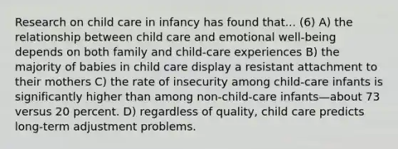 Research on child care in infancy has found that... (6) A) the relationship between child care and emotional well-being depends on both family and child-care experiences B) the majority of babies in child care display a resistant attachment to their mothers C) the rate of insecurity among child-care infants is significantly higher than among non-child-care infants—about 73 versus 20 percent. D) regardless of quality, child care predicts long-term adjustment problems.