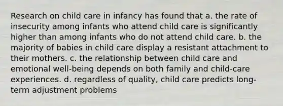 Research on child care in infancy has found that a. the rate of insecurity among infants who attend child care is significantly higher than among infants who do not attend child care. b. the majority of babies in child care display a resistant attachment to their mothers. c. the relationship between child care and emotional well-being depends on both family and child-care experiences. d. regardless of quality, child care predicts long-term adjustment problems