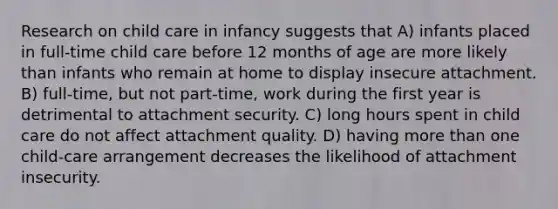 Research on child care in infancy suggests that A) infants placed in full-time child care before 12 months of age are more likely than infants who remain at home to display insecure attachment. B) full-time, but not part-time, work during the first year is detrimental to attachment security. C) long hours spent in child care do not affect attachment quality. D) having more than one child-care arrangement decreases the likelihood of attachment insecurity.