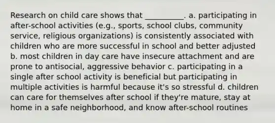 Research on child care shows that __________. a. participating in after-school activities (e.g., sports, school clubs, community service, religious organizations) is consistently associated with children who are more successful in school and better adjusted b. most children in day care have insecure attachment and are prone to antisocial, aggressive behavior c. participating in a single after school activity is beneficial but participating in multiple activities is harmful because it's so stressful d. children can care for themselves after school if they're mature, stay at home in a safe neighborhood, and know after-school routines