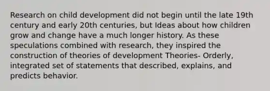 Research on child development did not begin until the late 19th century and early 20th centuries, but Ideas about how children grow and change have a much longer history. As these speculations combined with research, they inspired the construction of theories of development Theories- Orderly, integrated set of statements that described, explains, and predicts behavior.