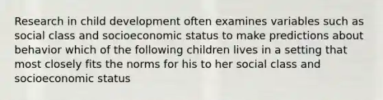 Research in child development often examines variables such as social class and socioeconomic status to make predictions about behavior which of the following children lives in a setting that most closely fits the norms for his to her social class and socioeconomic status