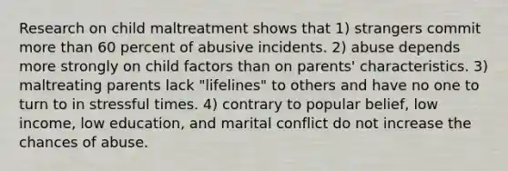 Research on child maltreatment shows that 1) strangers commit more than 60 percent of abusive incidents. 2) abuse depends more strongly on child factors than on parents' characteristics. 3) maltreating parents lack "lifelines" to others and have no one to turn to in stressful times. 4) contrary to popular belief, low income, low education, and marital conflict do not increase the chances of abuse.