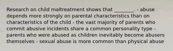 Research on child maltreatment shows that ________. - abuse depends more strongly on parental characteristics than on characteristics of the child - the vast majority of parents who commit abusive incidents share a common personality type - parents who were abused as children inevitably become abusers themselves - sexual abuse is more common than physical abuse