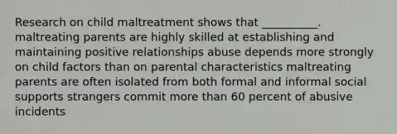 Research on child maltreatment shows that __________. maltreating parents are highly skilled at establishing and maintaining positive relationships abuse depends more strongly on child factors than on parental characteristics maltreating parents are often isolated from both formal and informal social supports strangers commit more than 60 percent of abusive incidents