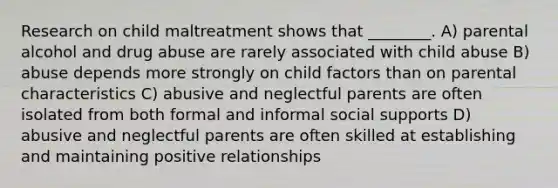 Research on child maltreatment shows that ________. A) parental alcohol and drug abuse are rarely associated with child abuse B) abuse depends more strongly on child factors than on parental characteristics C) abusive and neglectful parents are often isolated from both formal and informal social supports D) abusive and neglectful parents are often skilled at establishing and maintaining positive relationships