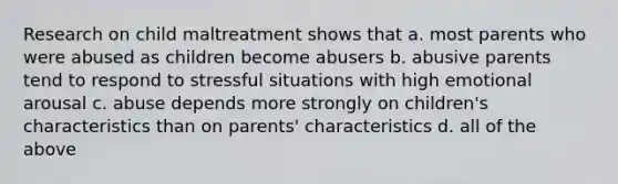 Research on child maltreatment shows that a. most parents who were abused as children become abusers b. abusive parents tend to respond to stressful situations with high emotional arousal c. abuse depends more strongly on children's characteristics than on parents' characteristics d. all of the above