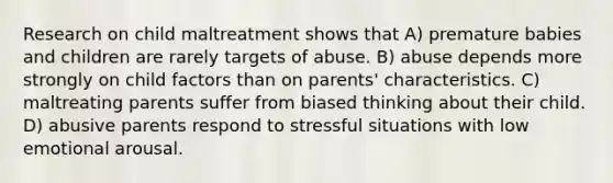 Research on child maltreatment shows that A) premature babies and children are rarely targets of abuse. B) abuse depends more strongly on child factors than on parents' characteristics. C) maltreating parents suffer from biased thinking about their child. D) abusive parents respond to stressful situations with low emotional arousal.