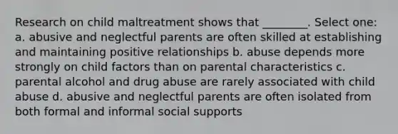 Research on child maltreatment shows that ________. Select one: a. abusive and neglectful parents are often skilled at establishing and maintaining positive relationships b. abuse depends more strongly on child factors than on parental characteristics c. parental alcohol and drug abuse are rarely associated with child abuse d. abusive and neglectful parents are often isolated from both formal and informal social supports