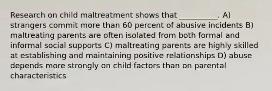 Research on child maltreatment shows that __________. A) strangers commit more than 60 percent of abusive incidents B) maltreating parents are often isolated from both formal and informal social supports C) maltreating parents are highly skilled at establishing and maintaining positive relationships D) abuse depends more strongly on child factors than on parental characteristics