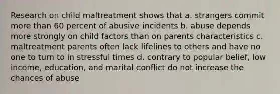 Research on child maltreatment shows that a. strangers commit more than 60 percent of abusive incidents b. abuse depends more strongly on child factors than on parents characteristics c. maltreatment parents often lack lifelines to others and have no one to turn to in stressful times d. contrary to popular belief, low income, education, and marital conflict do not increase the chances of abuse