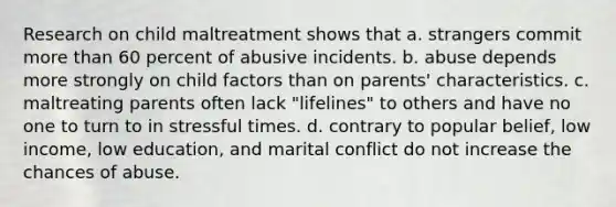 Research on child maltreatment shows that a. strangers commit more than 60 percent of abusive incidents. b. abuse depends more strongly on child factors than on parents' characteristics. c. maltreating parents often lack "lifelines" to others and have no one to turn to in stressful times. d. contrary to popular belief, low income, low education, and marital conflict do not increase the chances of abuse.