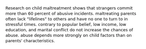 Research on child maltreatment shows that strangers commit <a href='https://www.questionai.com/knowledge/keWHlEPx42-more-than' class='anchor-knowledge'>more than</a> 60 percent of abusive incidents. maltreating parents often lack "lifelines" to others and have no one to turn to in stressful times. contrary to popular belief, low income, low education, and marital conflict do not increase the chances of abuse. abuse depends more strongly on child factors than on parents' characteristics.