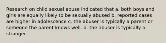 Research on child sexual abuse indicated that a. both boys and girls are equally likely to be sexually abused b. reported cases are higher in adolescence c. the abuser is typically a parent or someone the parent knows well. d. the abuser is typically a stranger