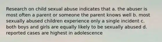 Research on child sexual abuse indicates that a. the abuser is most often a parent or someone the parent knows well b. most sexually abused children experience only a single incident c. both boys and girls are equally likely to be sexually abused d. reported cases are highest in adolescence