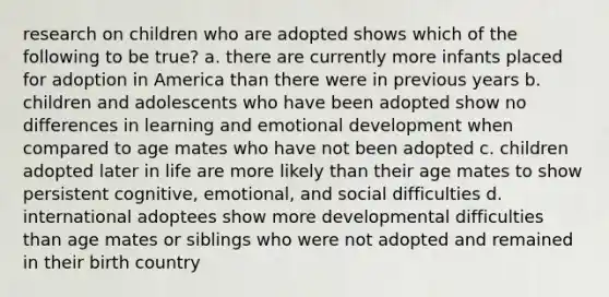 research on children who are adopted shows which of the following to be true? a. there are currently more infants placed for adoption in America than there were in previous years b. children and adolescents who have been adopted show no differences in learning and emotional development when compared to age mates who have not been adopted c. children adopted later in life are more likely than their age mates to show persistent cognitive, emotional, and social difficulties d. international adoptees show more developmental difficulties than age mates or siblings who were not adopted and remained in their birth country