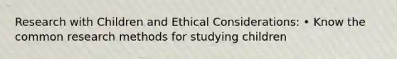 Research with Children and Ethical Considerations: • Know the common research methods for studying children