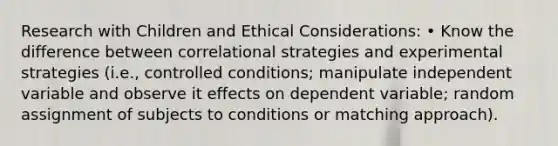 Research with Children and Ethical Considerations: • Know the difference between correlational strategies and experimental strategies (i.e., controlled conditions; manipulate independent variable and observe it effects on dependent variable; random assignment of subjects to conditions or matching approach).