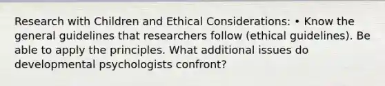 Research with Children and Ethical Considerations: • Know the general guidelines that researchers follow (ethical guidelines). Be able to apply the principles. What additional issues do developmental psychologists confront?