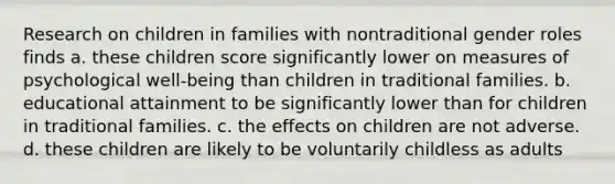 Research on children in families with nontraditional gender roles finds a. these children score significantly lower on measures of psychological well-being than children in traditional families. b. educational attainment to be significantly lower than for children in traditional families. c. the effects on children are not adverse. d. these children are likely to be voluntarily childless as adults