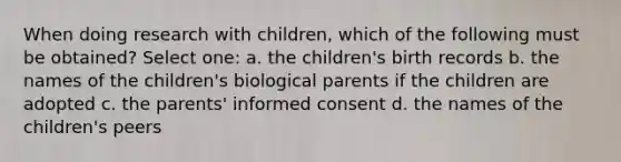 When doing research with children, which of the following must be obtained? Select one: a. the children's birth records b. the names of the children's biological parents if the children are adopted c. the parents' informed consent d. the names of the children's peers