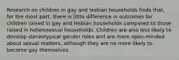 Research on children in gay and lesbian households finds that, for the most part, there is little difference in outcomes for children raised in gay and lesbian households compared to those raised in heterosexual households. Children are also less likely to develop stereotypical gender roles and are more open-minded about sexual matters, although they are no more likely to become gay themselves.