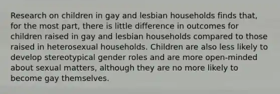 Research on children in gay and lesbian households finds that, for the most part, there is little difference in outcomes for children raised in gay and lesbian households compared to those raised in heterosexual households. Children are also less likely to develop stereotypical gender roles and are more open-minded about sexual matters, although they are no more likely to become gay themselves.