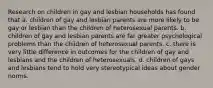 Research on children in gay and lesbian households has found that a. children of gay and lesbian parents are more likely to be gay or lesbian than the children of heterosexual parents. b. children of gay and lesbian parents are far greater psychological problems than the children of heterosexual parents. c. there is very little difference in outcomes for the children of gay and lesbians and the children of heterosexuals. d. children of gays and lesbians tend to hold very stereotypical ideas about gender norms.