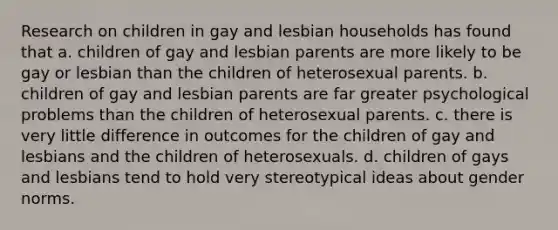 Research on children in gay and lesbian households has found that a. children of gay and lesbian parents are more likely to be gay or lesbian than the children of heterosexual parents. b. children of gay and lesbian parents are far greater psychological problems than the children of heterosexual parents. c. there is very little difference in outcomes for the children of gay and lesbians and the children of heterosexuals. d. children of gays and lesbians tend to hold very stereotypical ideas about gender norms.