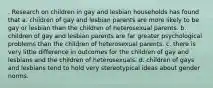 . Research on children in gay and lesbian households has found that a. children of gay and lesbian parents are more likely to be gay or lesbian than the children of heterosexual parents. b. children of gay and lesbian parents are far greater psychological problems than the children of heterosexual parents. c. there is very little difference in outcomes for the children of gay and lesbians and the children of heterosexuals. d. children of gays and lesbians tend to hold very stereotypical ideas about gender norms.