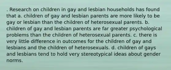 . Research on children in gay and lesbian households has found that a. children of gay and lesbian parents are more likely to be gay or lesbian than the children of heterosexual parents. b. children of gay and lesbian parents are far greater psychological problems than the children of heterosexual parents. c. there is very little difference in outcomes for the children of gay and lesbians and the children of heterosexuals. d. children of gays and lesbians tend to hold very stereotypical ideas about gender norms.