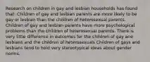 Research on children in gay and lesbian households has found that: Children of gay and lesbian parents are more likely to be gay or lesbian than the children of heterosexual parents. Children of gay and lesbian parents have more psychological problems than the children of heterosexual parents. There is very little difference in outcomes for the children of gay and lesbians and the children of heterosexuals Children of gays and lesbians tend to hold very stereotypical ideas about gender norms.