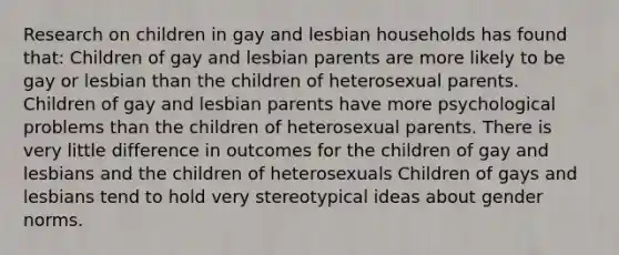 Research on children in gay and lesbian households has found that: Children of gay and lesbian parents are more likely to be gay or lesbian than the children of heterosexual parents. Children of gay and lesbian parents have more psychological problems than the children of heterosexual parents. There is very little difference in outcomes for the children of gay and lesbians and the children of heterosexuals Children of gays and lesbians tend to hold very stereotypical ideas about gender norms.