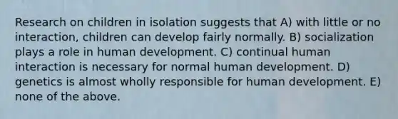 Research on children in isolation suggests that A) with little or no interaction, children can develop fairly normally. B) socialization plays a role in human development. C) continual human interaction is necessary for normal human development. D) genetics is almost wholly responsible for human development. E) none of the above.