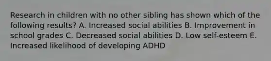 Research in children with no other sibling has shown which of the following results? A. Increased social abilities B. Improvement in school grades C. Decreased social abilities D. Low self-esteem E. Increased likelihood of developing ADHD