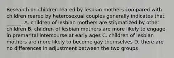 Research on children reared by lesbian mothers compared with children reared by heterosexual couples generally indicates that ______. A. children of lesbian mothers are stigmatized by other children B. children of lesbian mothers are more likely to engage in premarital intercourse at early ages C. children of lesbian mothers are more likely to become gay themselves D. there are no differences in adjustment between the two groups