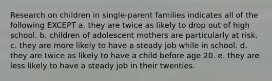 Research on children in single-parent families indicates all of the following EXCEPT a. they are twice as likely to drop out of high school. b. children of adolescent mothers are particularly at risk. c. they are more likely to have a steady job while in school. d. they are twice as likely to have a child before age 20. e. they are less likely to have a steady job in their twenties.