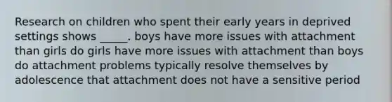 Research on children who spent their early years in deprived settings shows _____. boys have more issues with attachment than girls do girls have more issues with attachment than boys do attachment problems typically resolve themselves by adolescence that attachment does not have a sensitive period