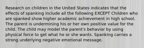 Research on children in the United States indicates that the effects of spanking include all the following EXCEPT Children who are spanked show higher academic achievement in high school. The parent is undermining his or her own positive value for the child. The child may model the parent's behavior by using physical force to get what he or she wants. Spanking carries a strong underlying negative emotional message.