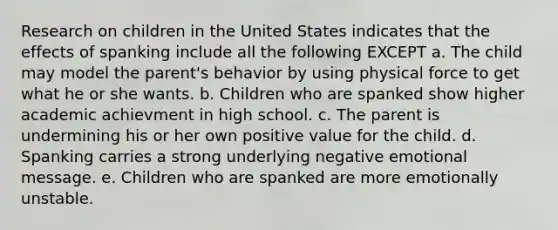 Research on children in the United States indicates that the effects of spanking include all the following EXCEPT a. The child may model the parent's behavior by using physical force to get what he or she wants. b. Children who are spanked show higher academic achievment in high school. c. The parent is undermining his or her own positive value for the child. d. Spanking carries a strong underlying negative emotional message. e. Children who are spanked are more emotionally unstable.