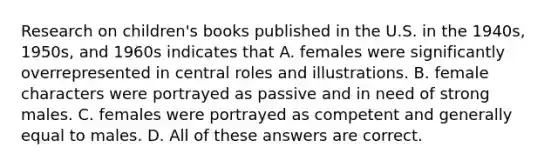 Research on children's books published in the U.S. in the 1940s, 1950s, and 1960s indicates that A. females were significantly overrepresented in central roles and illustrations. B. female characters were portrayed as passive and in need of strong males. C. females were portrayed as competent and generally equal to males. D. All of these answers are correct.