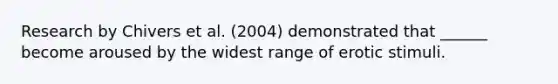 Research by Chivers et al. (2004) demonstrated that ______ become aroused by the widest range of erotic stimuli.